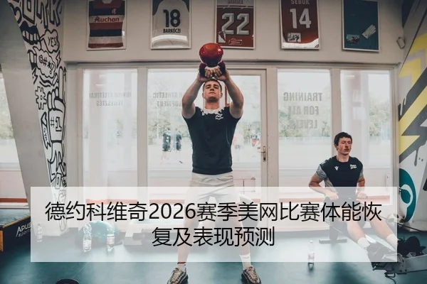 德约科维奇2026赛季美网比赛体能恢复及表现预测（hahasports）